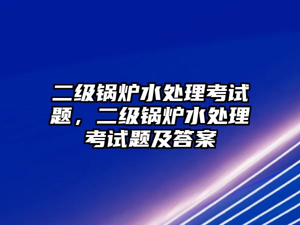 二級鍋爐水處理考試題，二級鍋爐水處理考試題及答案