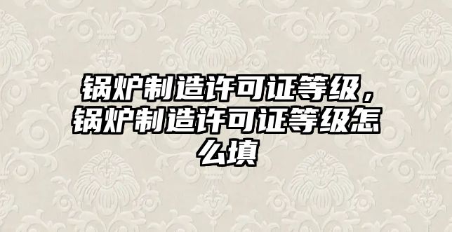 鍋爐制造許可證等級，鍋爐制造許可證等級怎么填