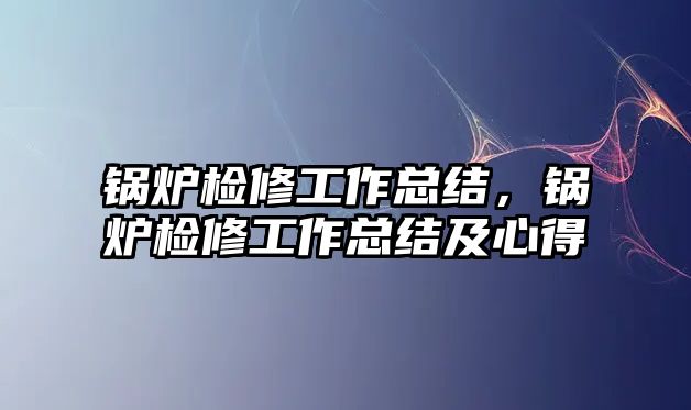 鍋爐檢修工作總結(jié)，鍋爐檢修工作總結(jié)及心得