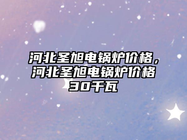 河北圣旭電鍋爐價格，河北圣旭電鍋爐價格30千瓦