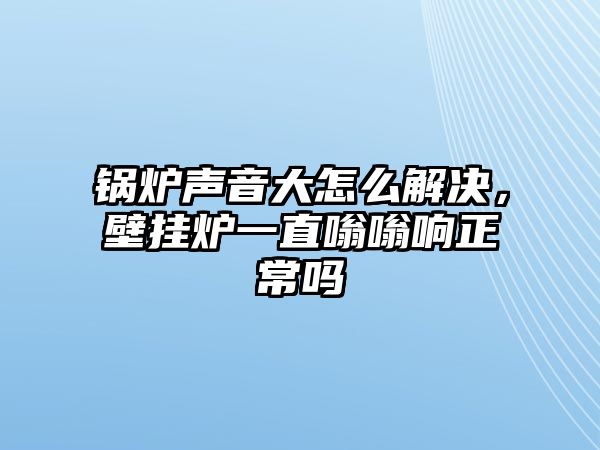 鍋爐聲音大怎么解決，壁掛爐一直嗡嗡響正常嗎