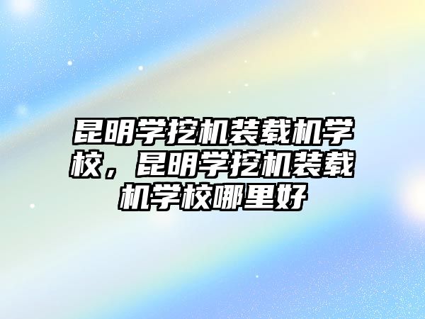 昆明學挖機裝載機學校，昆明學挖機裝載機學校哪里好