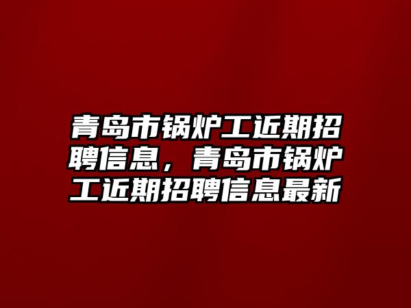 青島市鍋爐工近期招聘信息，青島市鍋爐工近期招聘信息最新