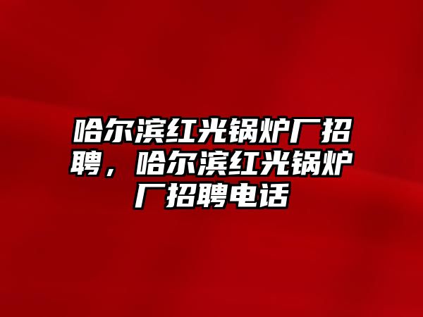 哈爾濱紅光鍋爐廠招聘，哈爾濱紅光鍋爐廠招聘電話