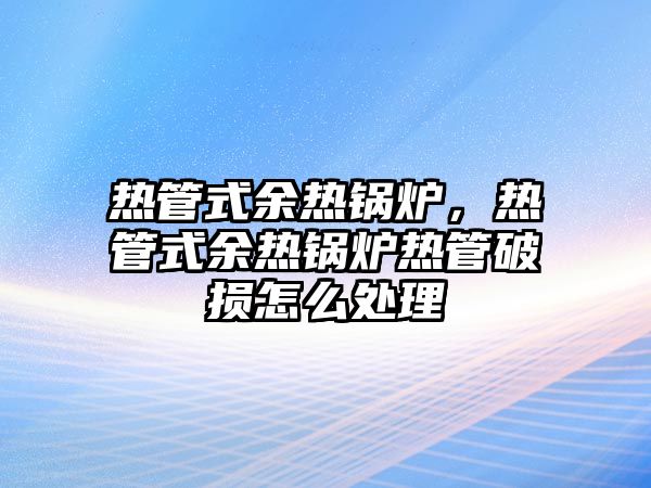 熱管式余熱鍋爐，熱管式余熱鍋爐熱管破損怎么處理