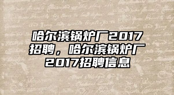 哈爾濱鍋爐廠2017招聘，哈爾濱鍋爐廠2017招聘信息