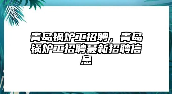 青島鍋爐工招聘，青島鍋爐工招聘最新招聘信息