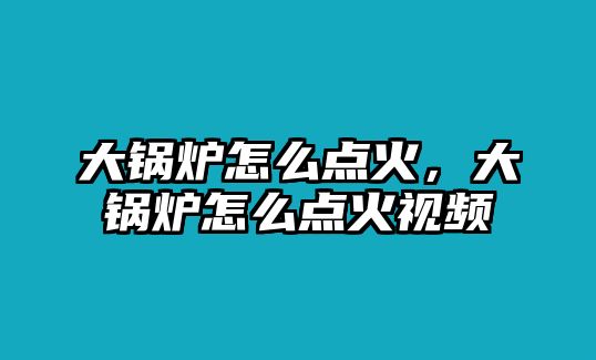 大鍋爐怎么點火，大鍋爐怎么點火視頻