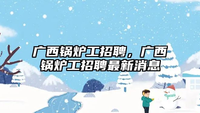 廣西鍋爐工招聘，廣西鍋爐工招聘最新消息