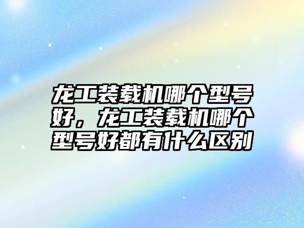 龍工裝載機(jī)哪個(gè)型號(hào)好，龍工裝載機(jī)哪個(gè)型號(hào)好都有什么區(qū)別