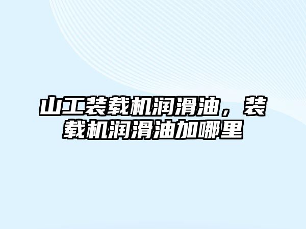 山工裝載機潤滑油，裝載機潤滑油加哪里