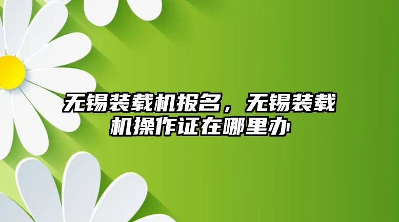 無錫裝載機報名，無錫裝載機操作證在哪里辦