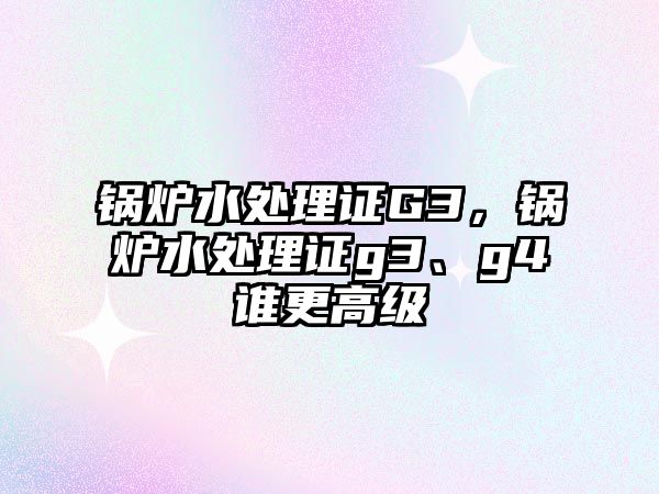 鍋爐水處理證G3，鍋爐水處理證g3、g4誰更高級