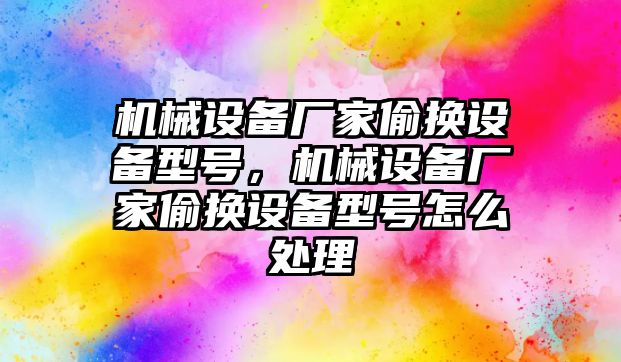 機械設(shè)備廠家偷換設(shè)備型號，機械設(shè)備廠家偷換設(shè)備型號怎么處理