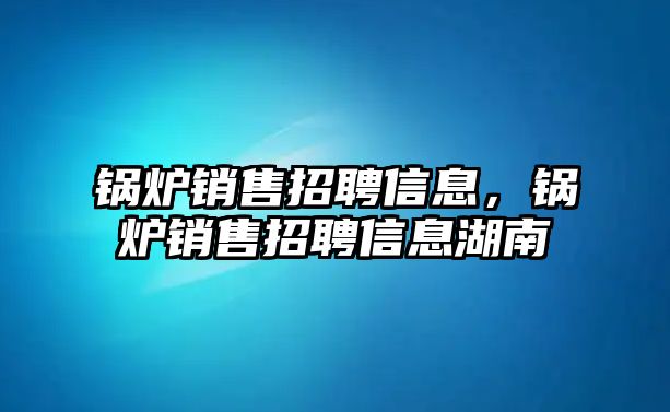 鍋爐銷售招聘信息，鍋爐銷售招聘信息湖南