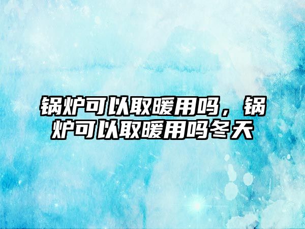 鍋爐可以取暖用嗎，鍋爐可以取暖用嗎冬天