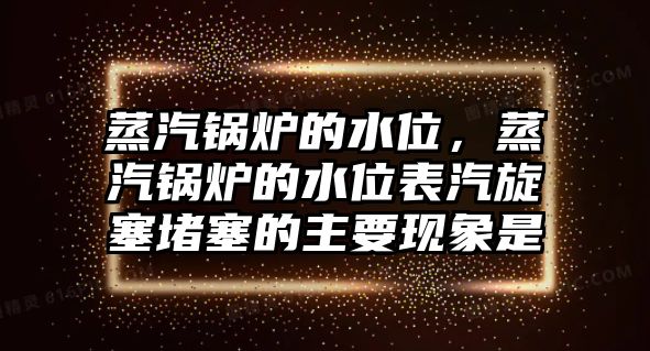 蒸汽鍋爐的水位，蒸汽鍋爐的水位表汽旋塞堵塞的主要現(xiàn)象是