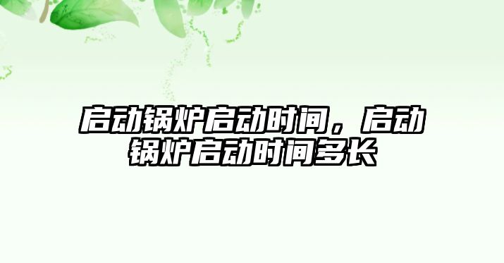 啟動鍋爐啟動時間，啟動鍋爐啟動時間多長