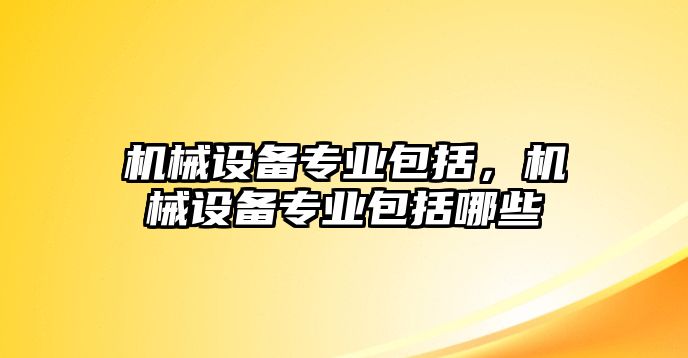 機(jī)械設(shè)備專業(yè)包括，機(jī)械設(shè)備專業(yè)包括哪些