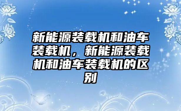 新能源裝載機(jī)和油車裝載機(jī)，新能源裝載機(jī)和油車裝載機(jī)的區(qū)別