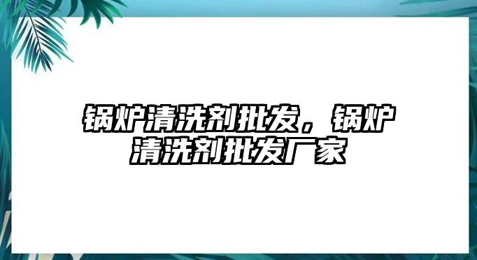 鍋爐清洗劑批發(fā)，鍋爐清洗劑批發(fā)廠家