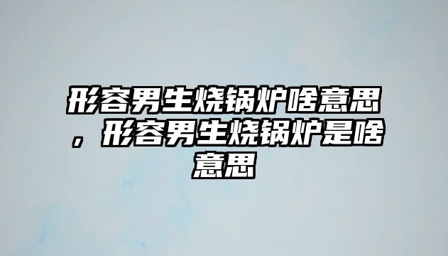 形容男生燒鍋爐啥意思，形容男生燒鍋爐是啥意思