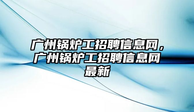 廣州鍋爐工招聘信息網，廣州鍋爐工招聘信息網最新