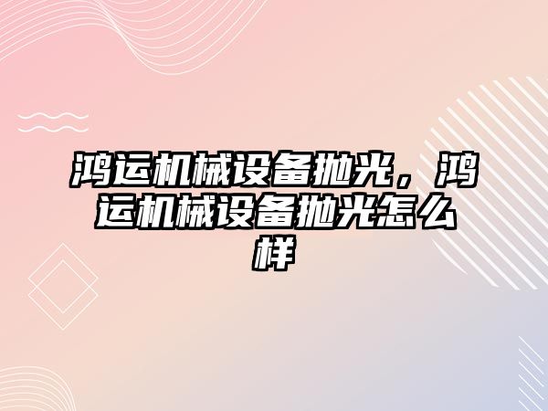 鴻運機械設(shè)備拋光，鴻運機械設(shè)備拋光怎么樣