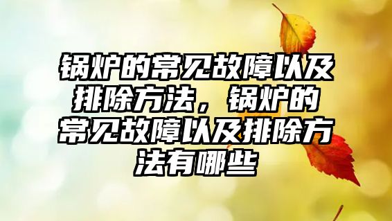 鍋爐的常見故障以及排除方法，鍋爐的常見故障以及排除方法有哪些