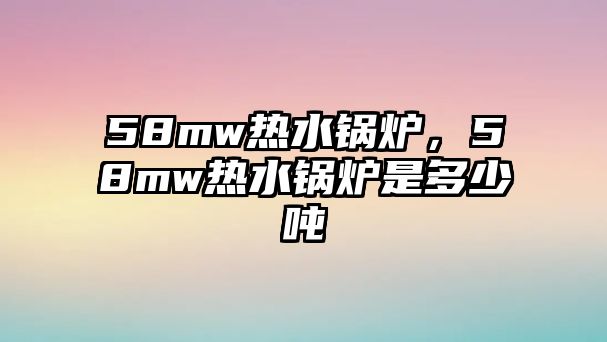 58mw熱水鍋爐，58mw熱水鍋爐是多少噸