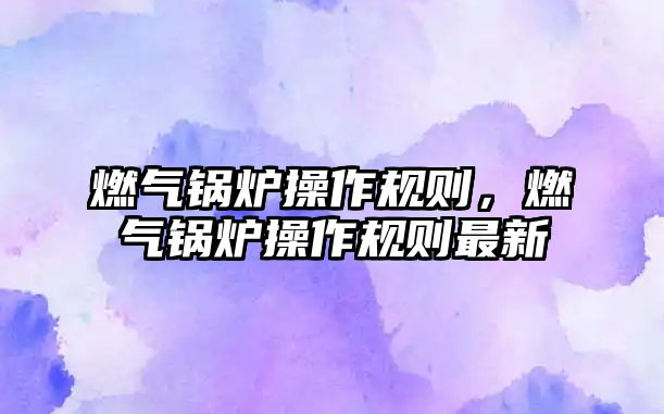 燃?xì)忮仩t操作規(guī)則，燃?xì)忮仩t操作規(guī)則最新