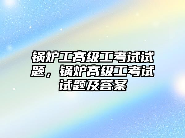 鍋爐工高級工考試試題，鍋爐高級工考試試題及答案