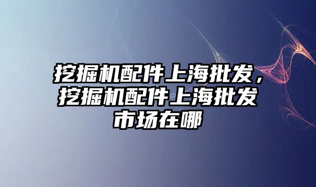 挖掘機(jī)配件上海批發(fā)，挖掘機(jī)配件上海批發(fā)市場在哪