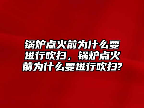 鍋爐點火前為什么要進行吹掃，鍋爐點火前為什么要進行吹掃?