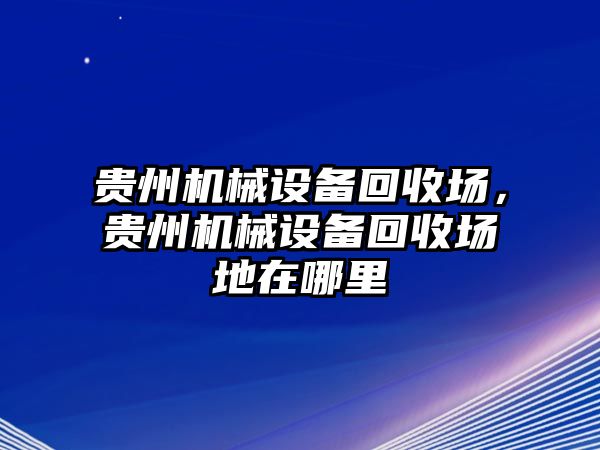 貴州機械設(shè)備回收場，貴州機械設(shè)備回收場地在哪里