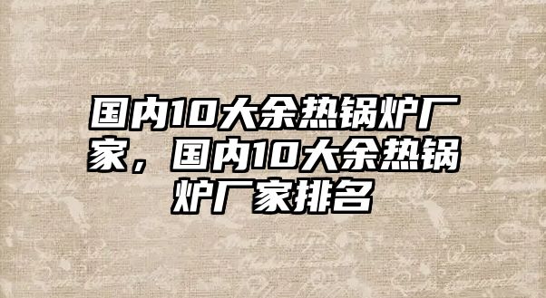 國內(nèi)10大余熱鍋爐廠家，國內(nèi)10大余熱鍋爐廠家排名