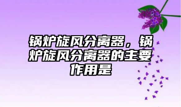 鍋爐旋風(fēng)分離器，鍋爐旋風(fēng)分離器的主要作用是