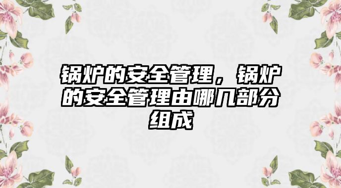 鍋爐的安全管理，鍋爐的安全管理由哪幾部分組成