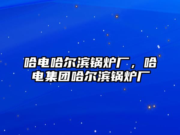 哈電哈爾濱鍋爐廠，哈電集團哈爾濱鍋爐廠