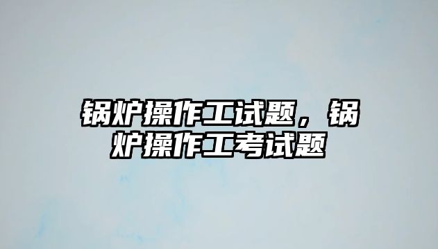 鍋爐操作工試題，鍋爐操作工考試題