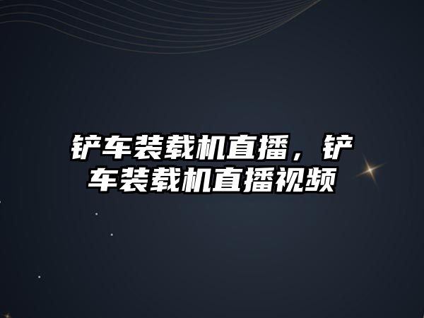 鏟車裝載機直播，鏟車裝載機直播視頻