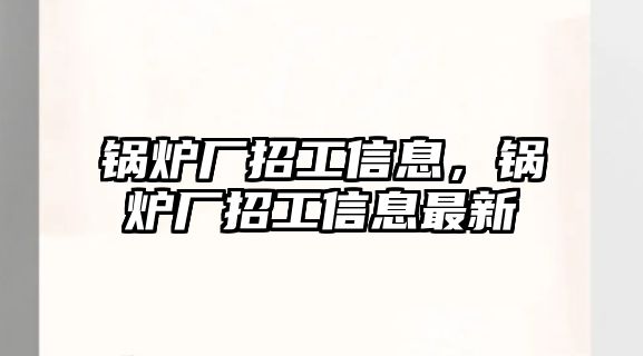 鍋爐廠招工信息，鍋爐廠招工信息最新