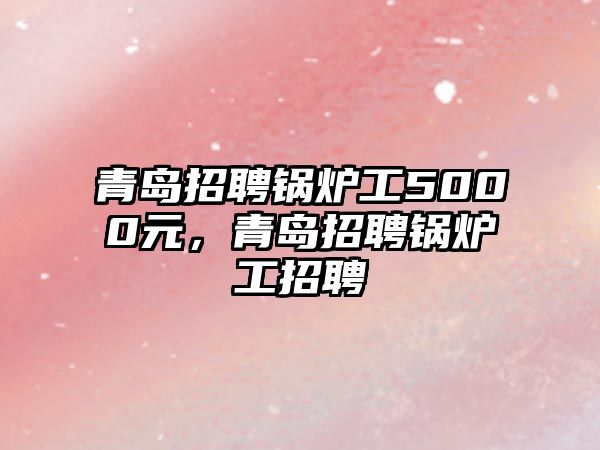 青島招聘鍋爐工5000元，青島招聘鍋爐工招聘