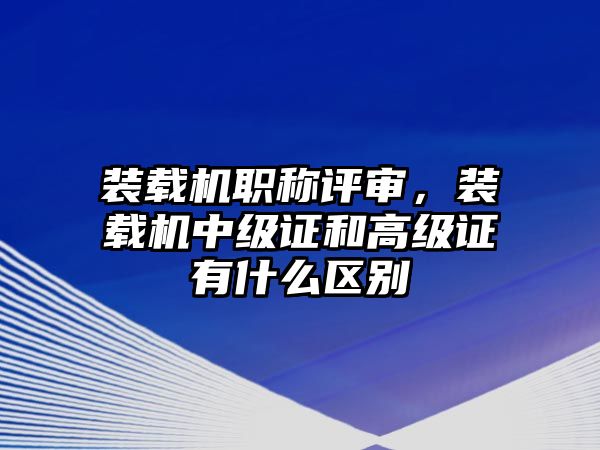 裝載機(jī)職稱(chēng)評(píng)審，裝載機(jī)中級(jí)證和高級(jí)證有什么區(qū)別