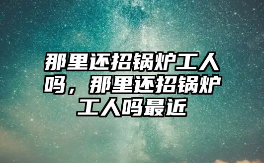 那里還招鍋爐工人嗎，那里還招鍋爐工人嗎最近