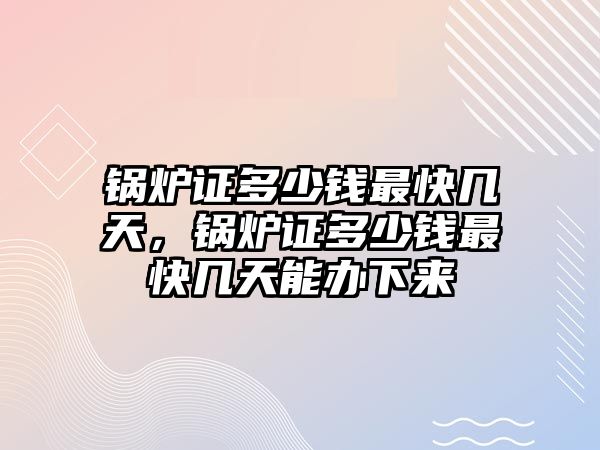 鍋爐證多少錢最快幾天，鍋爐證多少錢最快幾天能辦下來(lái)