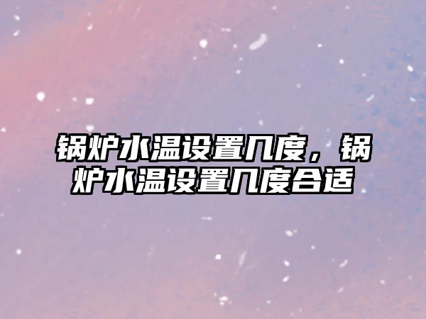 鍋爐水溫設置幾度，鍋爐水溫設置幾度合適