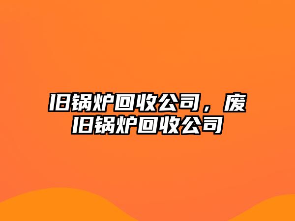 舊鍋爐回收公司，廢舊鍋爐回收公司