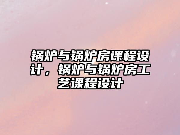 鍋爐與鍋爐房課程設(shè)計，鍋爐與鍋爐房工藝課程設(shè)計