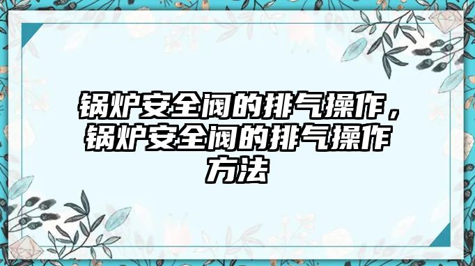 鍋爐安全閥的排氣操作，鍋爐安全閥的排氣操作方法